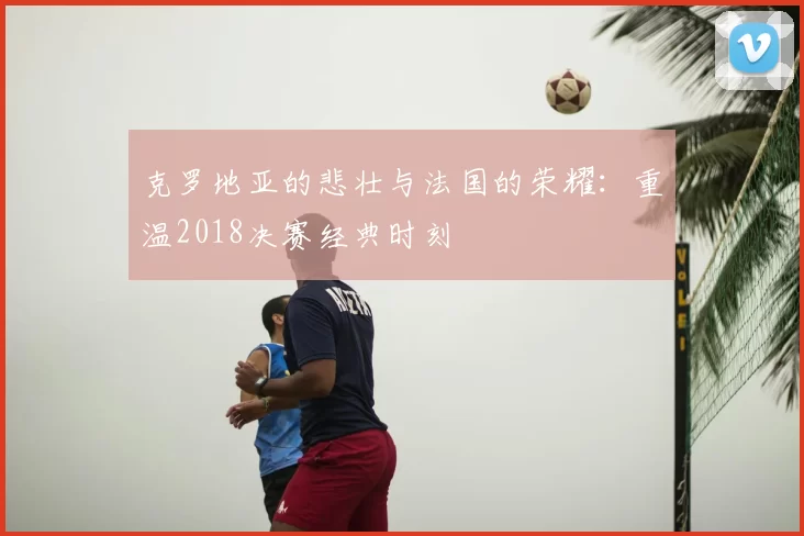 克罗地亚的悲壮与法国的荣耀：重温2018决赛经典时刻