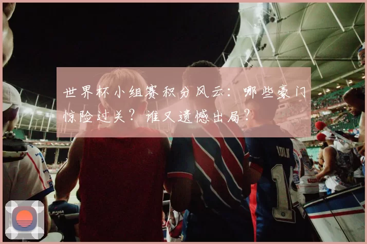 世界杯小组赛积分风云:哪些豪门惊险过关?谁又遗憾出局?