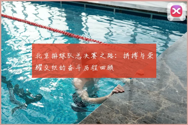 北京排球队总决赛之路：拼搏与荣耀交织的奋斗历程回顾