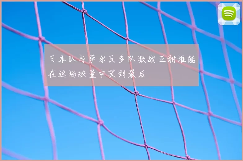 日本队与萨尔瓦多队激战正酣谁能在这场较量中笑到最后