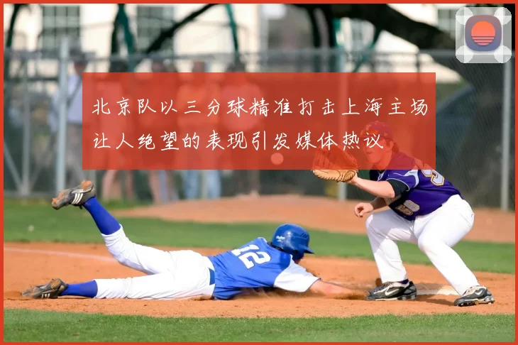 北京队以三分球精准打击上海主场让人绝望的表现引发媒体热议
