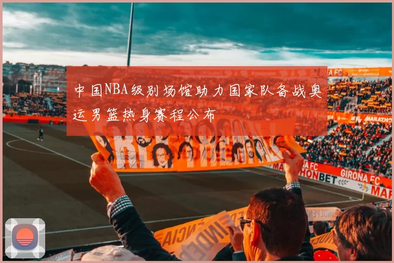 中国NBA级别场馆助力国家队备战奥运男篮热身赛程公布