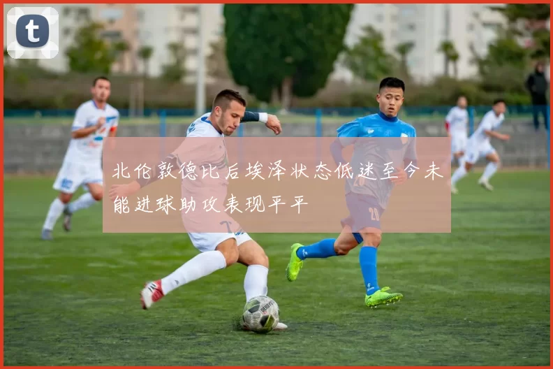 北伦敦德比后埃泽状态低迷至今未能进球助攻表现平平