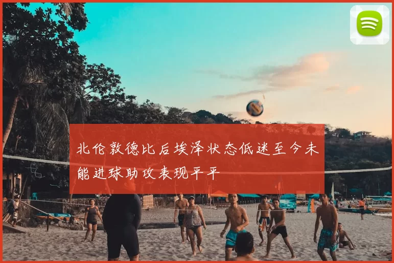 北伦敦德比后埃泽状态低迷至今未能进球助攻表现平平