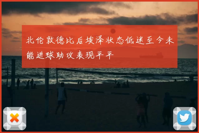 北伦敦德比后埃泽状态低迷至今未能进球助攻表现平平