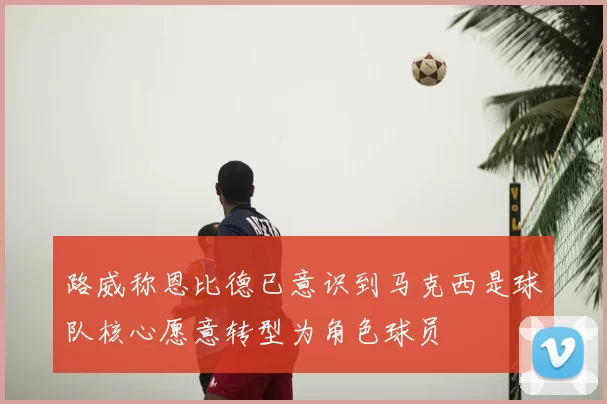 路威称恩比德已意识到马克西是球队核心愿意转型为角色球员