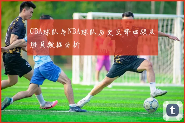 CBA球队与NBA球队历史交锋回顾及胜负数据分析