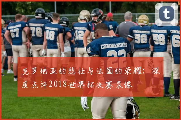 克罗地亚的悲壮与法国的荣耀:深度点评2018世界杯决赛录像