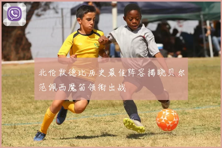 北伦敦德比历史最佳阵容揭晓贝尔范佩西魔笛领衔出战