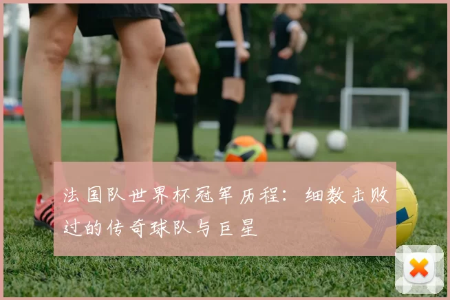 法国队世界杯冠军历程：细数击败过的传奇球队与巨星