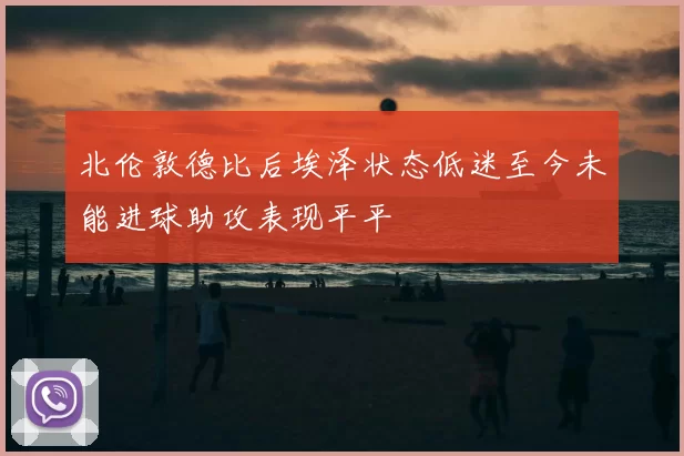 北伦敦德比后埃泽状态低迷至今未能进球助攻表现平平