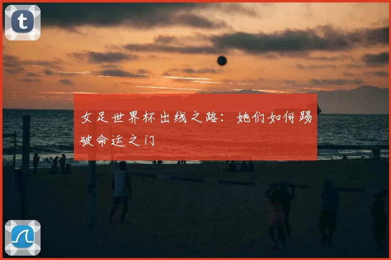 女足世界杯出线之路:她们如何踢破命运之门
