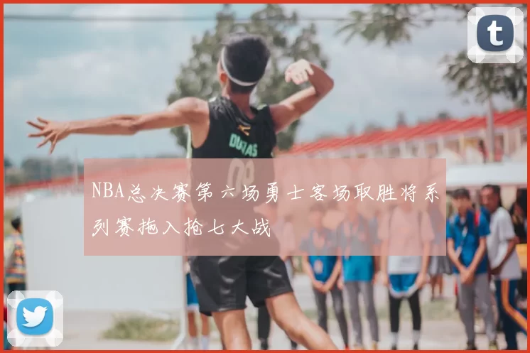 NBA总决赛第六场勇士客场取胜将系列赛拖入抢七大战