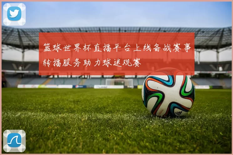 篮球世界杯直播平台上线备战赛事转播服务助力球迷观赛