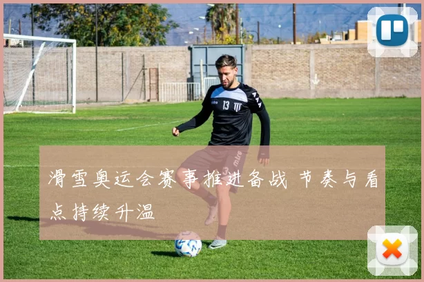 滑雪奥运会赛事推进备战 节奏与看点持续升温