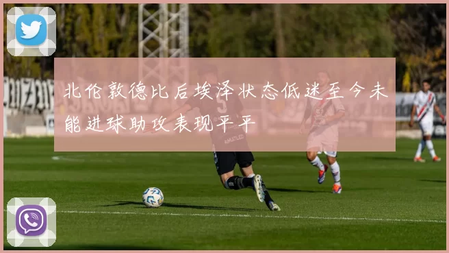 北伦敦德比后埃泽状态低迷至今未能进球助攻表现平平