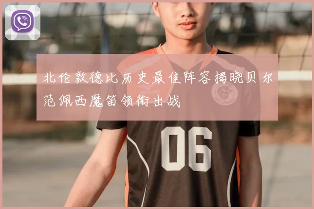 北伦敦德比历史最佳阵容揭晓贝尔范佩西魔笛领衔出战