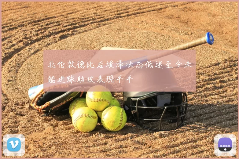 北伦敦德比后埃泽状态低迷至今未能进球助攻表现平平