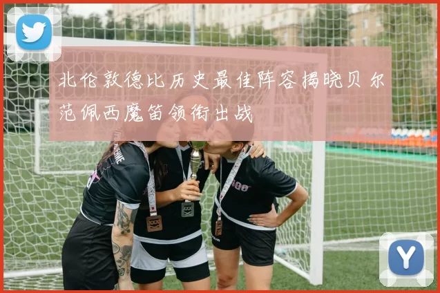 北伦敦德比历史最佳阵容揭晓贝尔范佩西魔笛领衔出战