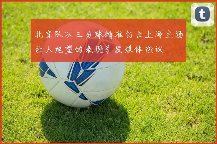 北京队以三分球精准打击上海主场让人绝望的表现引发媒体热议