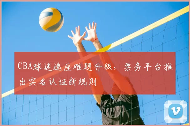 CBA球迷选座难题升级，票务平台推出实名认证新规则